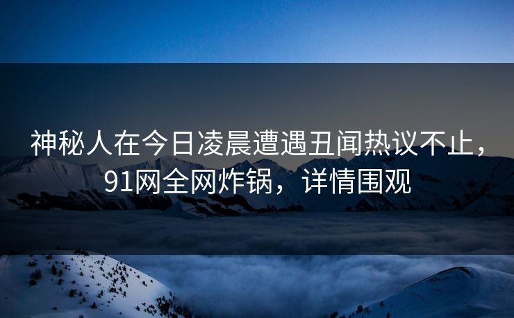 神秘人在今日凌晨遭遇丑闻热议不止，91网全网炸锅，详情围观