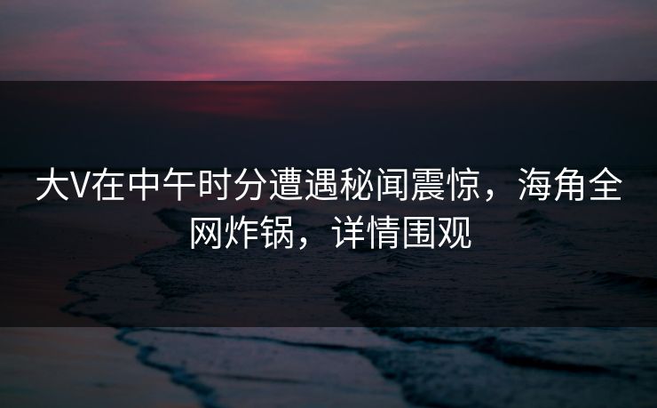 大V在中午时分遭遇秘闻震惊，海角全网炸锅，详情围观
