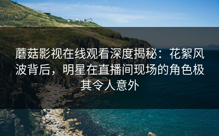 蘑菇影视在线观看深度揭秘：花絮风波背后，明星在直播间现场的角色极其令人意外