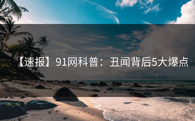 【速报】91网科普：丑闻背后5大爆点