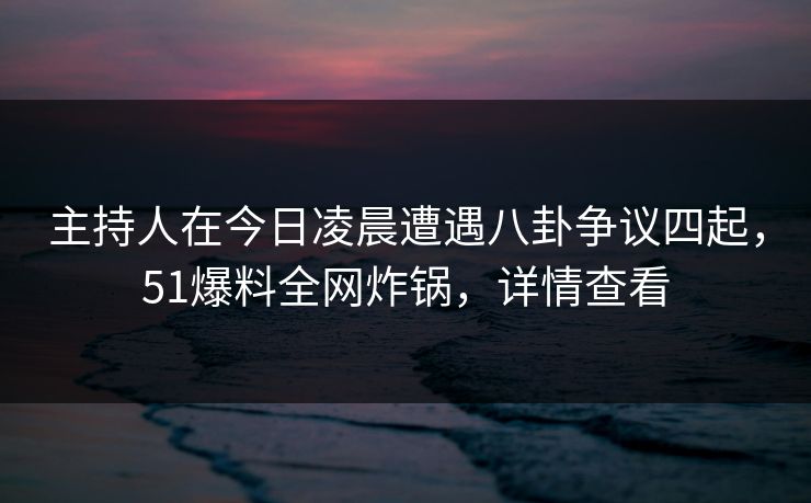 主持人在今日凌晨遭遇八卦争议四起，51爆料全网炸锅，详情查看