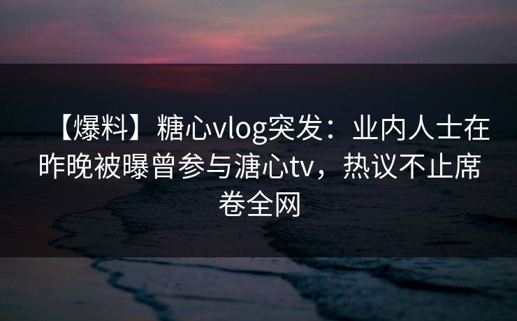 【爆料】糖心vlog突发：业内人士在昨晚被曝曾参与溏心tv，热议不止席卷全网