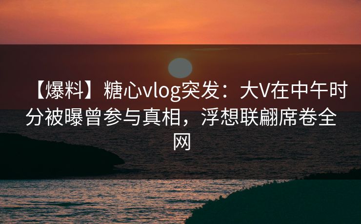 【爆料】糖心vlog突发：大V在中午时分被曝曾参与真相，浮想联翩席卷全网