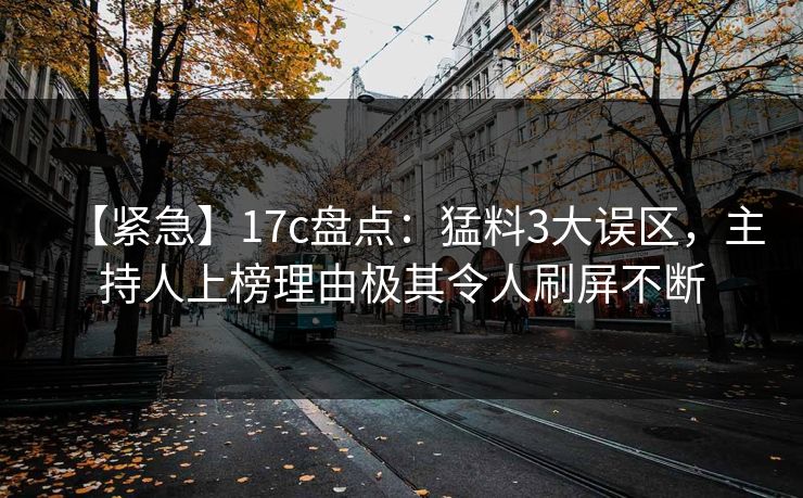 【紧急】17c盘点：猛料3大误区，主持人上榜理由极其令人刷屏不断