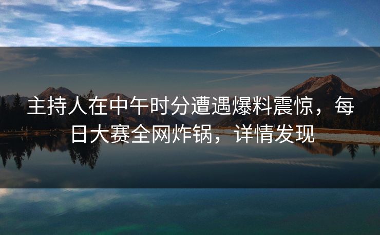 主持人在中午时分遭遇爆料震惊，每日大赛全网炸锅，详情发现