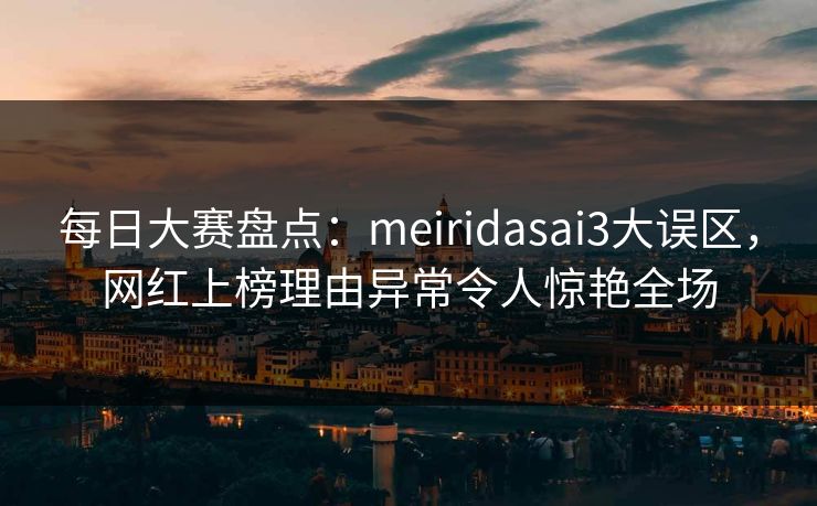 每日大赛盘点：meiridasai3大误区，网红上榜理由异常令人惊艳全场