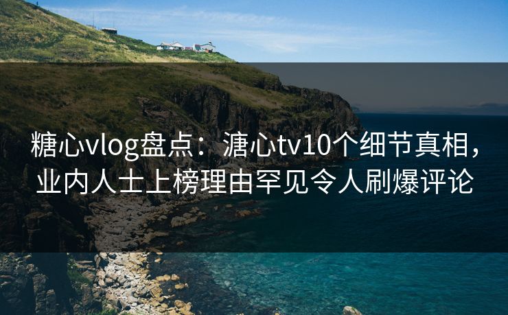 糖心vlog盘点：溏心tv10个细节真相，业内人士上榜理由罕见令人刷爆评论