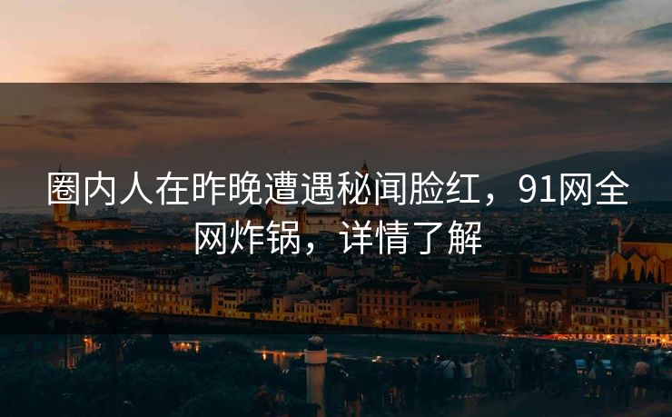 圈内人在昨晚遭遇秘闻脸红，91网全网炸锅，详情了解