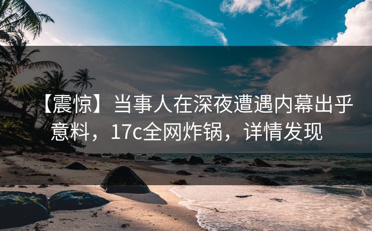 【震惊】当事人在深夜遭遇内幕出乎意料，17c全网炸锅，详情发现