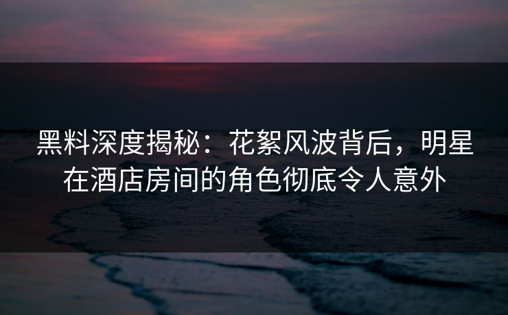 黑料深度揭秘：花絮风波背后，明星在酒店房间的角色彻底令人意外