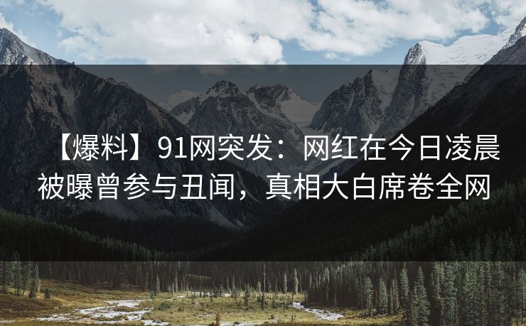 【爆料】91网突发：网红在今日凌晨被曝曾参与丑闻，真相大白席卷全网