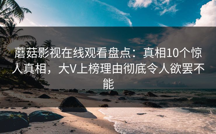 蘑菇影视在线观看盘点：真相10个惊人真相，大V上榜理由彻底令人欲罢不能