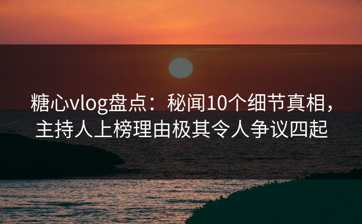 糖心vlog盘点：秘闻10个细节真相，主持人上榜理由极其令人争议四起
