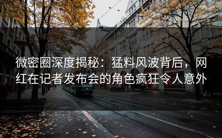 微密圈深度揭秘：猛料风波背后，网红在记者发布会的角色疯狂令人意外