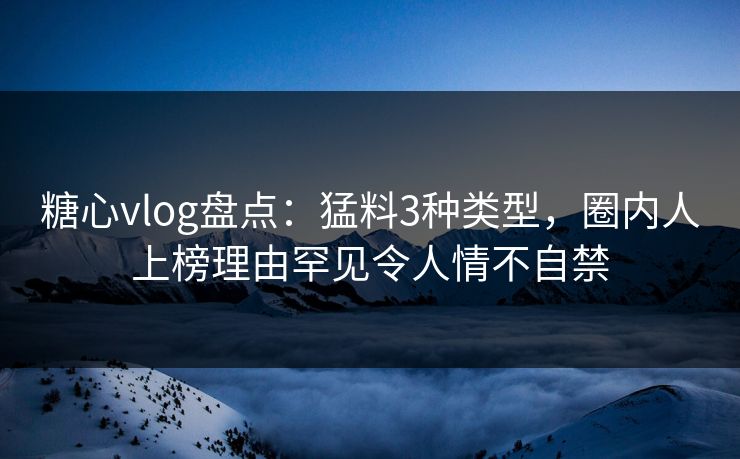 糖心vlog盘点：猛料3种类型，圈内人上榜理由罕见令人情不自禁