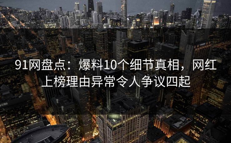 91网盘点：爆料10个细节真相，网红上榜理由异常令人争议四起