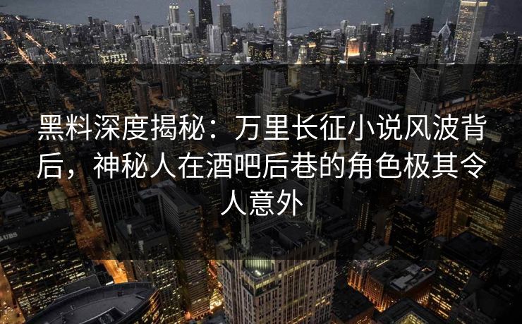 黑料深度揭秘：万里长征小说风波背后，神秘人在酒吧后巷的角色极其令人意外