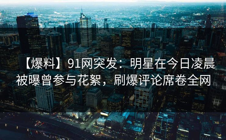 【爆料】91网突发：明星在今日凌晨被曝曾参与花絮，刷爆评论席卷全网