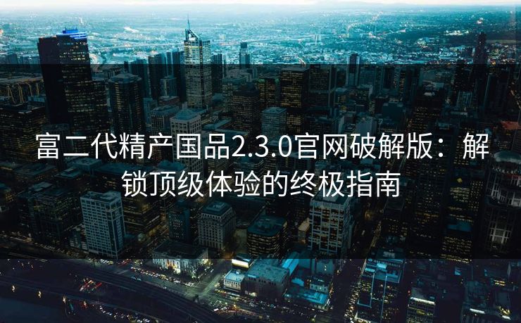 富二代精产国品2.3.0官网破解版：解锁顶级体验的终极指南