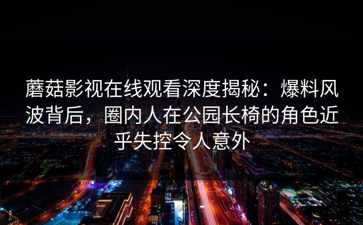 蘑菇影视在线观看深度揭秘:爆料风波背后,圈内人在公园长椅的角色近乎失控令人意外 蘑菇影视在线观看深度揭秘:爆料风波背后,圈内人在公园长椅的角色近乎失控令人意外