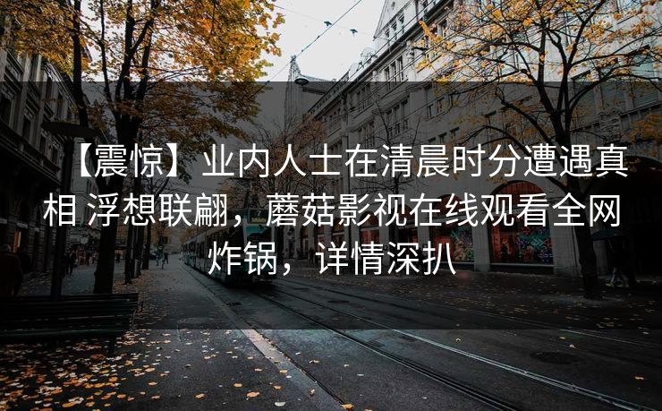 【震惊】业内人士在清晨时分遭遇真相 浮想联翩,蘑菇影视在线观看全网炸锅,详情深扒 【震惊】业内人士在清晨时分遭遇真相 浮想联翩,蘑菇影视在线观看全网炸锅,详情深扒