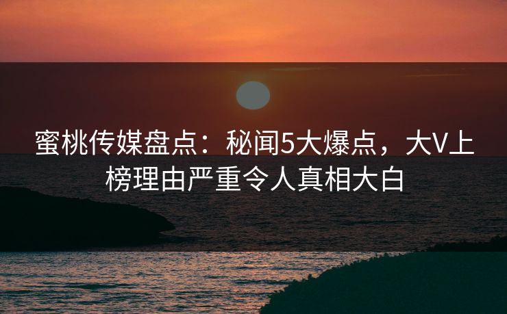 蜜桃传媒盘点：秘闻5大爆点，大V上榜理由严重令人真相大白