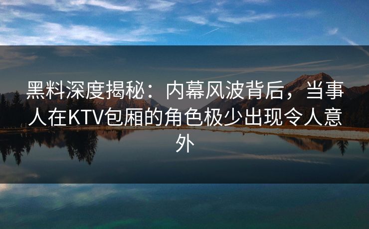 黑料深度揭秘：内幕风波背后，当事人在KTV包厢的角色极少出现令人意外