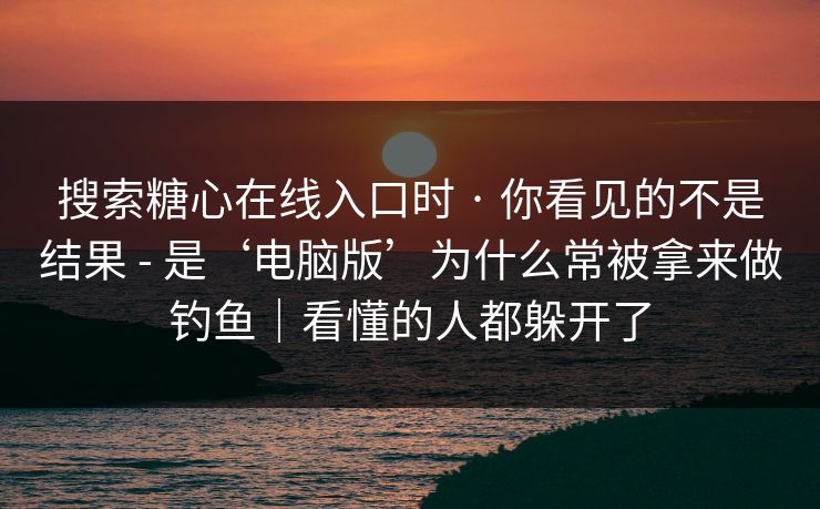 搜索糖心在线入口时 · 你看见的不是结果 - 是‘电脑版’为什么常被拿来做钓鱼｜看懂的人都躲开了