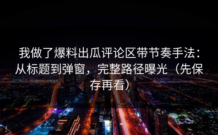 我做了爆料出瓜评论区带节奏手法：从标题到弹窗，完整路径曝光（先保存再看）