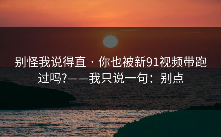 别怪我说得直 · 你也被新91视频带跑过吗?——我只说一句:别点 别怪我说得直 · 你也被新91视频带跑过吗?——我只说一句:别点