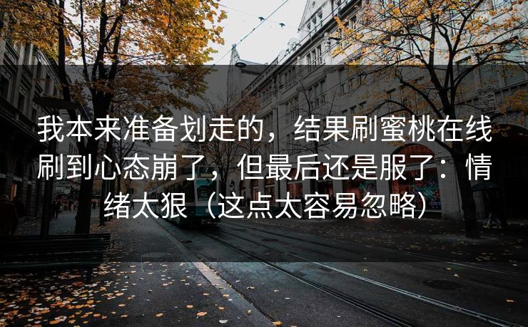 我本来准备划走的，结果刷蜜桃在线刷到心态崩了，但最后还是服了：情绪太狠（这点太容易忽略）