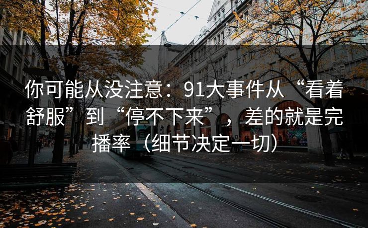 你可能从没注意：91大事件从“看着舒服”到“停不下来”，差的就是完播率（细节决定一切）