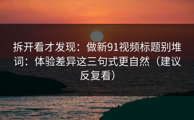 拆开看才发现：做新91视频标题别堆词：体验差异这三句式更自然（建议反复看）