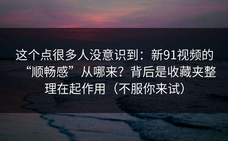 这个点很多人没意识到：新91视频的“顺畅感”从哪来？背后是收藏夹整理在起作用（不服你来试）