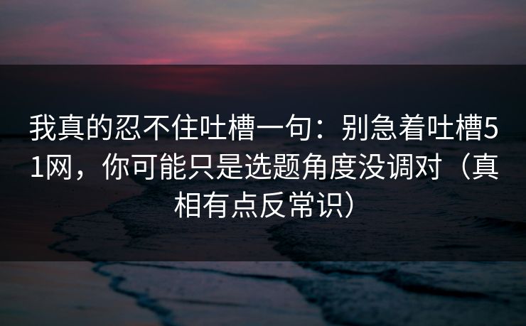 我真的忍不住吐槽一句：别急着吐槽51网，你可能只是选题角度没调对（真相有点反常识）