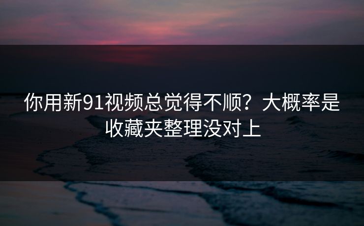 你用新91视频总觉得不顺？大概率是收藏夹整理没对上