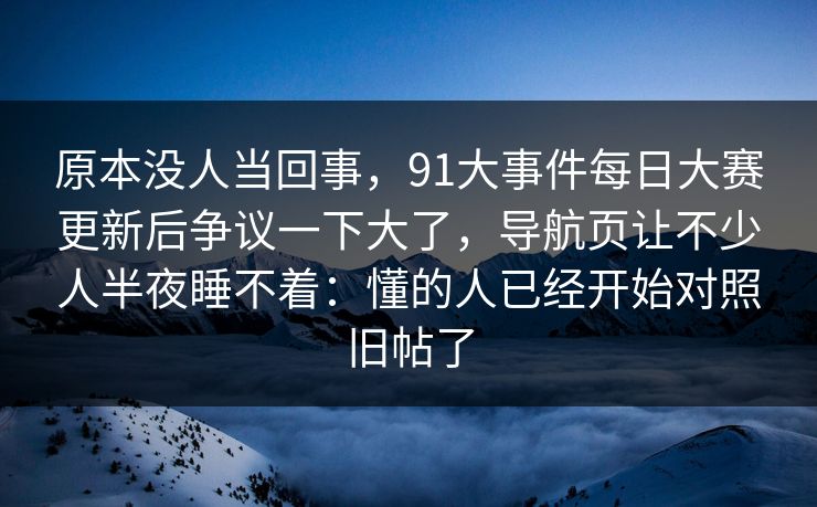 原本没人当回事,91大事件每日大赛更新后争议一下大了,导航页让不少人半夜睡不着:懂的人已经开始对照旧帖了 原本没人当回事,91大事件每日大赛更新后争议一下大了,导航页让不少人半夜睡不着:懂的人已经开始对照旧帖了