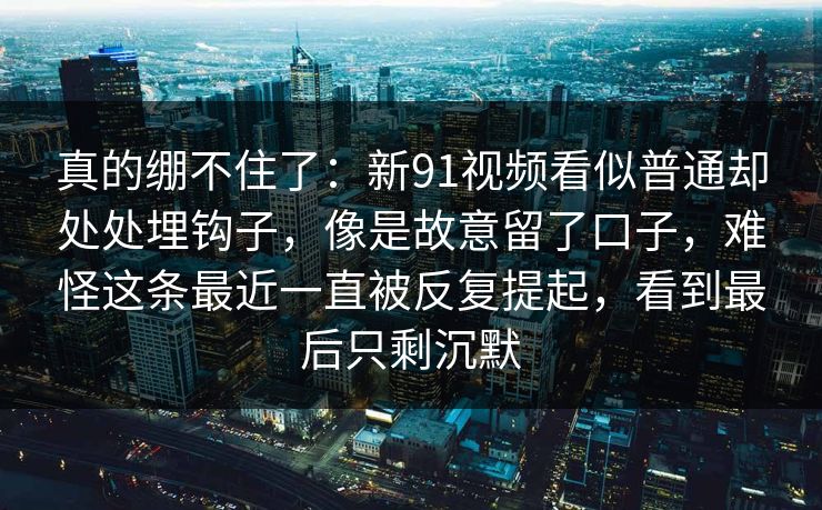 真的绷不住了：新91视频看似普通却处处埋钩子，像是故意留了口子，难怪这条最近一直被反复提起，看到最后只剩沉默