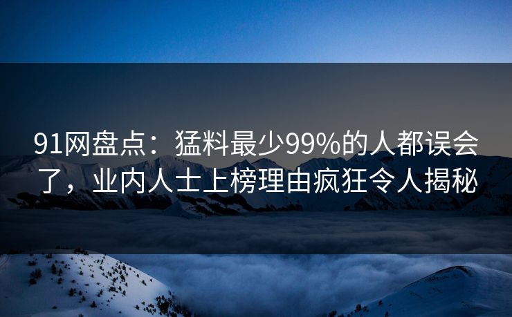 91网盘点：猛料最少99%的人都误会了，业内人士上榜理由疯狂令人揭秘